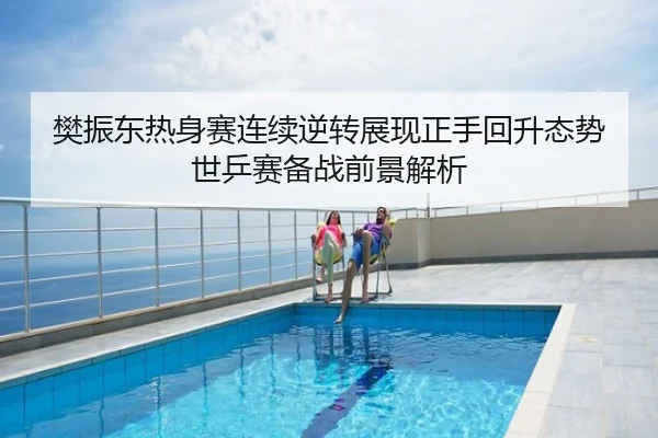 樊振东热身赛连续逆转展现正手回升态势 世乒赛备战前景解析