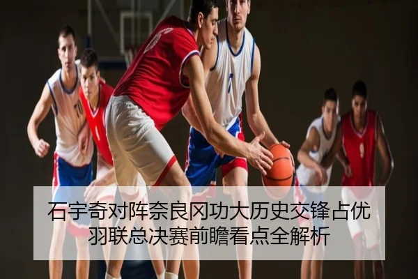 石宇奇对阵奈良冈功大历史交锋占优 羽联总决赛前瞻看点全解析