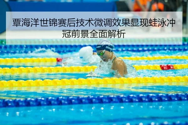 覃海洋世锦赛后技术微调效果显现蛙泳冲冠前景全面解析