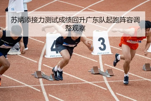 苏炳添接力测试成绩回升广东队起跑阵容调整观察