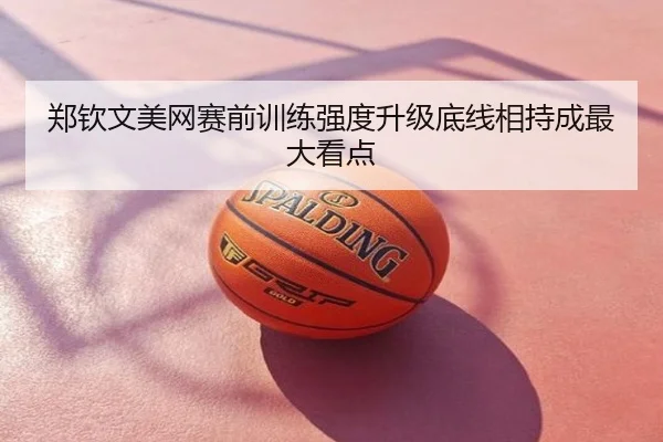 郑钦文美网赛前训练强度升级底线相持成最大看点