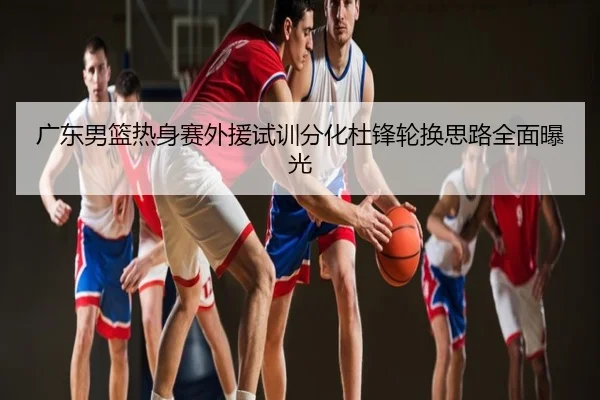 广东男篮热身赛外援试训分化杜锋轮换思路全面曝光